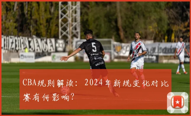CBA规则解读：2024年新规变化对比赛有何影响？