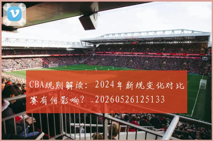 CBA规则解读:2024年新规变化对比赛有何影响?_20260526125133