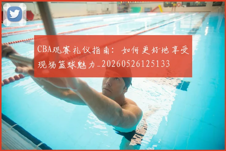 CBA观赛礼仪指南:如何更好地享受现场篮球魅力_20260526125133